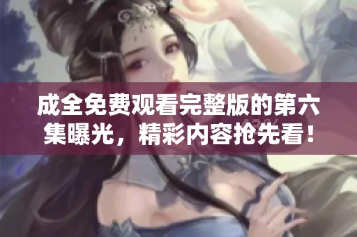 成全免费观看完整版的第六集曝光，精彩内容抢先看！
