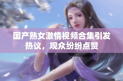 国产熟女激情视频合集引发热议，观众纷纷点赞