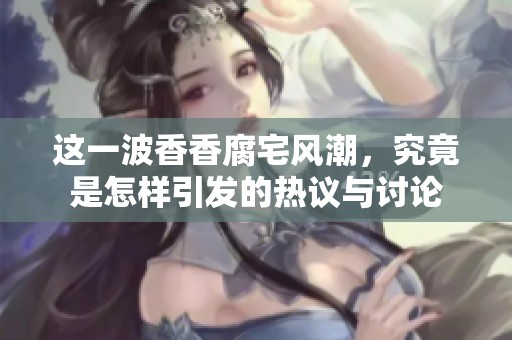 这一波香香腐宅风潮，究竟是怎样引发的热议与讨论