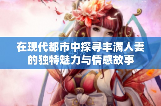 在现代都市中探寻丰满人妻的独特魅力与情感故事