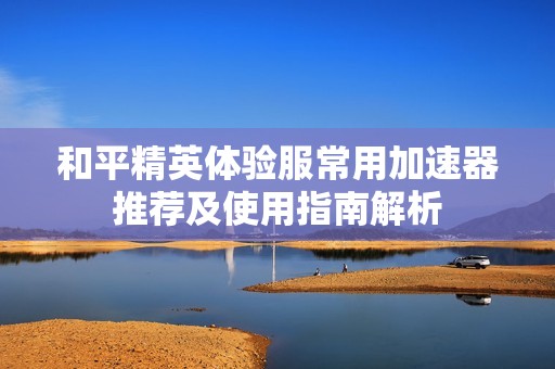 和平精英体验服常用加速器推荐及使用指南解析