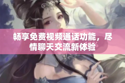 畅享免费视频通话功能，尽情聊天交流新体验