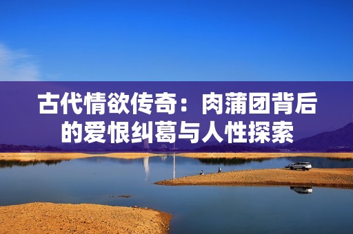 古代情欲传奇：肉蒲团背后的爱恨纠葛与人性探索
