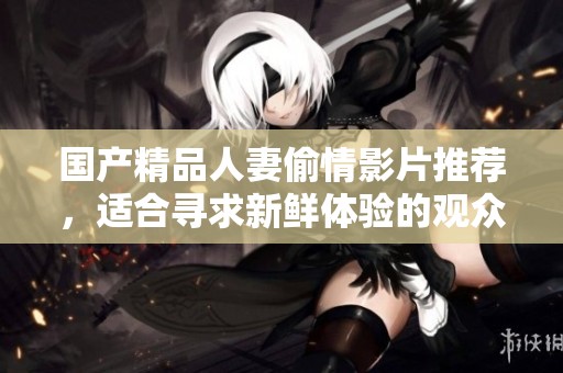国产精品人妻偷情影片推荐，适合寻求新鲜体验的观众