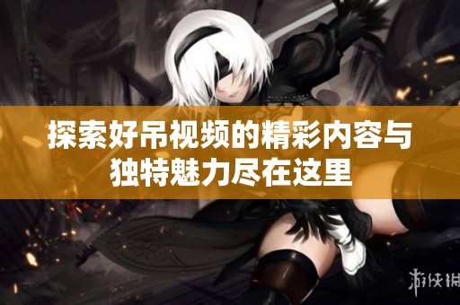 探索好吊视频的精彩内容与独特魅力尽在这里