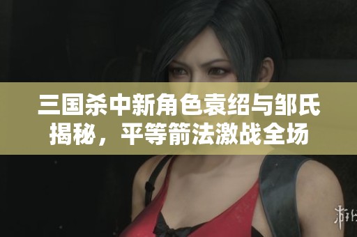 三国杀中新角色袁绍与邹氏揭秘，平等箭法激战全场
