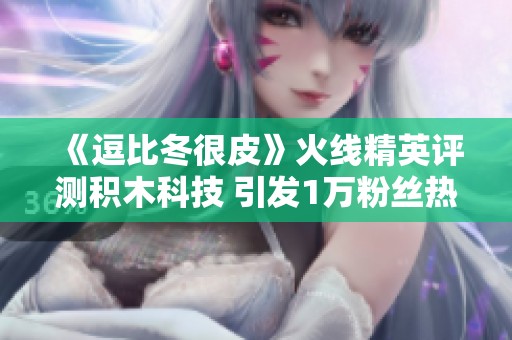 《逗比冬很皮》火线精英评测积木科技 引发1万粉丝热议3000作品