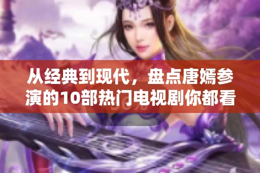 从经典到现代，盘点唐嫣参演的10部热门电视剧你都看过哪些呢