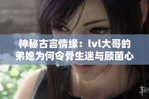 神秘古言情缘：lvl大哥的弟媳为何令骨生迷与顾菌心动