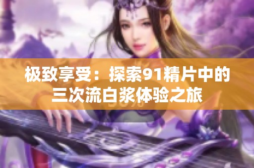 极致享受：探索91精片中的三次流白浆体验之旅