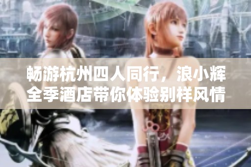 畅游杭州四人同行，浪小辉全季酒店带你体验别样风情