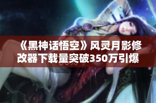 《黑神话悟空》风灵月影修改器下载量突破350万引爆热潮！