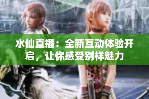 水仙直播：全新互动体验开启，让你感受别样魅力