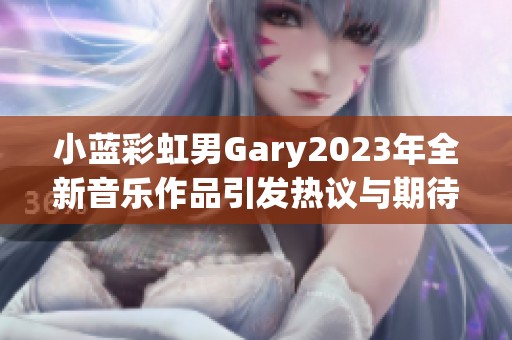小蓝彩虹男Gary2023年全新音乐作品引发热议与期待