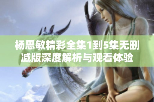 杨思敏精彩全集1到5集无删减版深度解析与观看体验