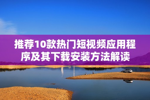 推荐10款热门短视频应用程序及其下载安装方法解读