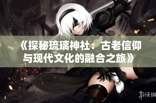 《探秘琉璃神社：古老信仰与现代文化的融合之旅》