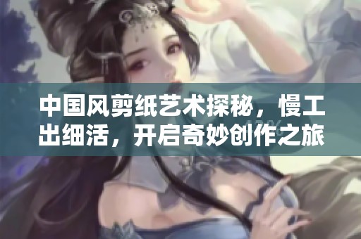 中国风剪纸艺术探秘，慢工出细活，开启奇妙创作之旅