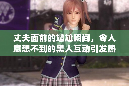 丈夫面前的尴尬瞬间，令人意想不到的黑人互动引发热议