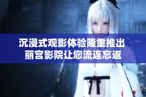 沉浸式观影体验隆重推出 丽宫影院让您流连忘返