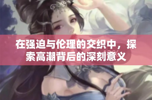 在强迫与伦理的交织中，探索高潮背后的深刻意义