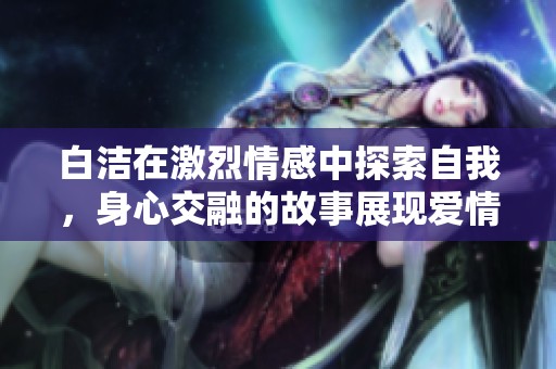 白洁在激烈情感中探索自我，身心交融的故事展现爱情深度