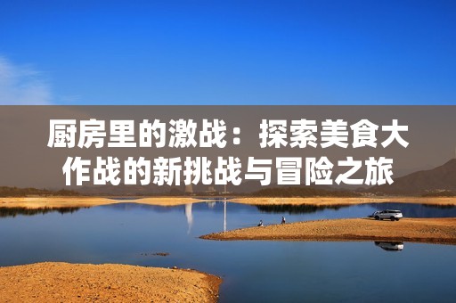 厨房里的激战：探索美食大作战的新挑战与冒险之旅