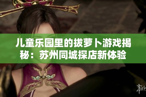 儿童乐园里的拔萝卜游戏揭秘：苏州同城探店新体验