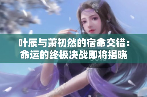 叶辰与萧初然的宿命交错：命运的终极决战即将揭晓