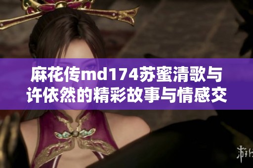 麻花传md174苏蜜清歌与许依然的精彩故事与情感交织