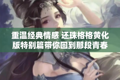 重温经典情感 还珠格格黄化版特别篇带你回到那段青春岁月