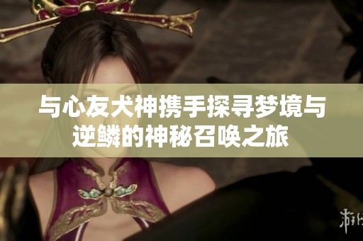 与心友犬神携手探寻梦境与逆鳞的神秘召唤之旅