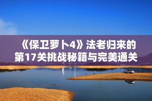 《保卫萝卜4》法老归来的第17关挑战秘籍与完美通关技巧揭秘