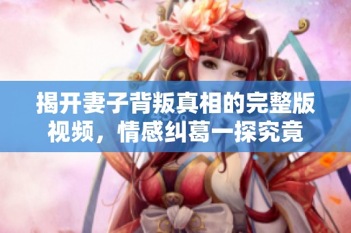 揭开妻子背叛真相的完整版视频，情感纠葛一探究竟