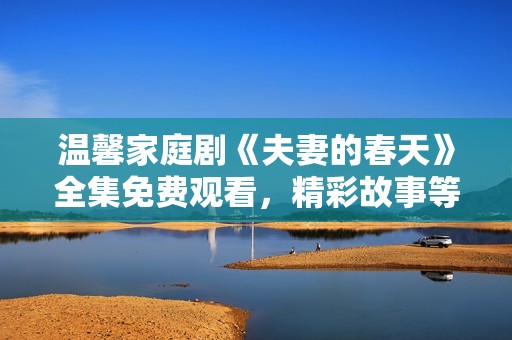 温馨家庭剧《夫妻的春天》全集免费观看，精彩故事等你来追