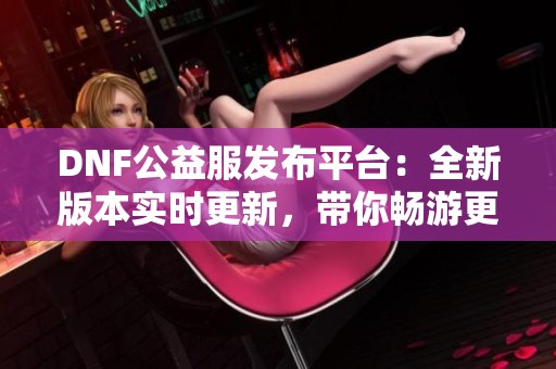 DNF公益服发布平台：全新版本实时更新，带你畅游更多精彩体验