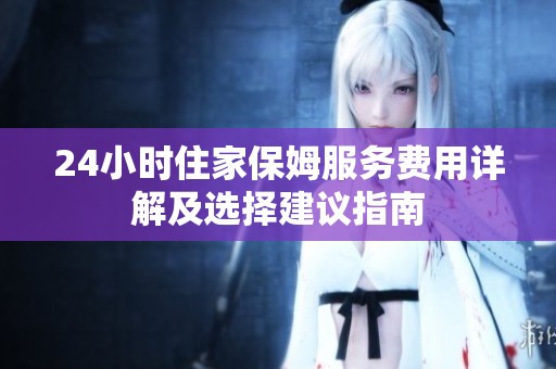 24小时住家保姆服务费用详解及选择建议指南