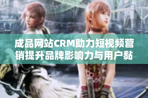 成品网站CRM助力短视频营销提升品牌影响力与用户黏性
