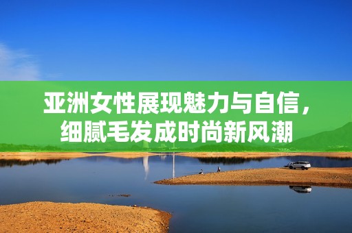 亚洲女性展现魅力与自信，细腻毛发成时尚新风潮