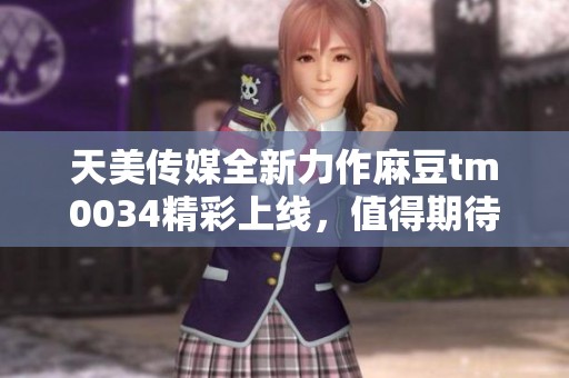 天美传媒全新力作麻豆tm0034精彩上线，值得期待！