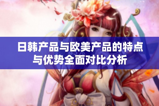 日韩产品与欧美产品的特点与优势全面对比分析