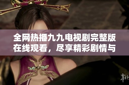 全网热播九九电视剧完整版在线观看，尽享精彩剧情与感动瞬间