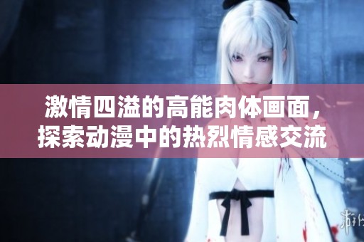 激情四溢的高能肉体画面，探索动漫中的热烈情感交流