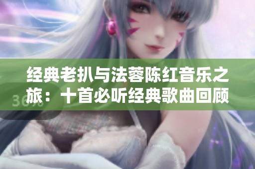 经典老扒与法蓉陈红音乐之旅：十首必听经典歌曲回顾