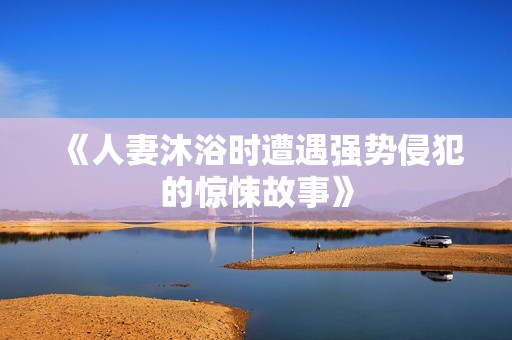 《人妻沐浴时遭遇强势侵犯的惊悚故事》