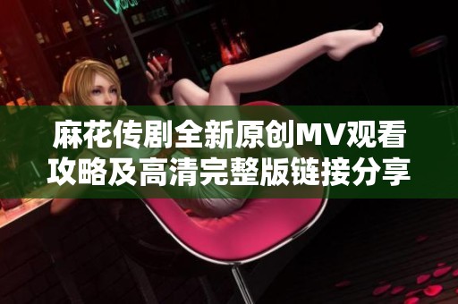 麻花传剧全新原创MV观看攻略及高清完整版链接分享