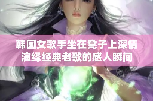 韩国女歌手坐在凳子上深情演绎经典老歌的感人瞬间