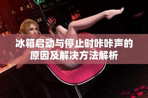 冰箱启动与停止时咔咔声的原因及解决方法解析