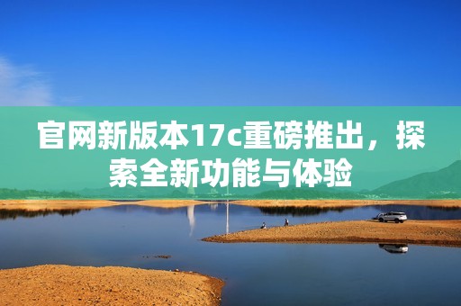 官网新版本17c重磅推出，探索全新功能与体验