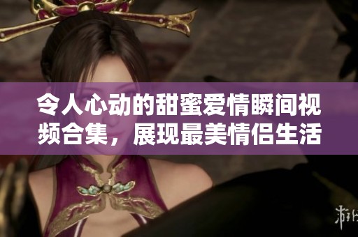 令人心动的甜蜜爱情瞬间视频合集，展现最美情侣生活片段